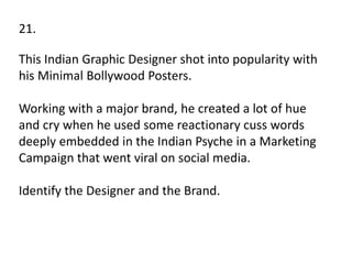 21.
This Indian Graphic Designer shot into popularity with
his Minimal Bollywood Posters.
Working with a major brand, he created a lot of hue
and cry when he used some reactionary cuss words
deeply embedded in the Indian Psyche in a Marketing
Campaign that went viral on social media.
Identify the Designer and the Brand.
 