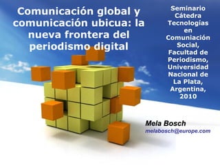 Page 1
Seminario
Cátedra
Tecnologías
en
Comuniación
Social,
Facultad de
Periodismo,
Universidad
Nacional de
La Plata,
Argentina,
2010
Comunicación global y
comunicación ubicua: la
nueva frontera del
periodismo digital
Mela BoschMela Bosch
melabosch@europe.com
 