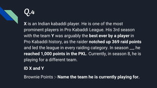 Q.4
X is an Indian kabaddi player. He is one of the most
prominent players in Pro Kabaddi League. His 3rd season
with the team Y was arguably the best ever by a player in
Pro Kabaddi history, as the raider notched up 369 raid points
and led the league in every raiding category. In season __, he
reached 1,000 points in the PKL. Currently, in season 8, he is
playing for a different team.
ID X and Y
Brownie Points :- Name the team he is currently playing for.
 