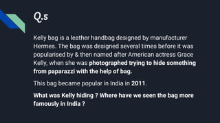 Q.5
Kelly bag is a leather handbag designed by manufacturer
Hermes. The bag was designed several times before it was
popularised by & then named after American actress Grace
Kelly, when she was photographed trying to hide something
from paparazzi with the help of bag.
This bag became popular in India in 2011.
What was Kelly hiding ? Where have we seen the bag more
famously in India ?
 