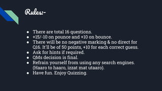 Rules:-
● There are total 16 questions.
● +15/-10 on pounce and +10 on bounce.
● There will be no negative marking & no direct for
Q16. It'll be of 50 points, +10 for each correct guess.
● Ask for hints if required.
● QMs decision is final.
● Refrain yourself from using any search engines.
(Haaro to haaro, izzat mat utaaro).
● Have fun. Enjoy Quizzing.
 