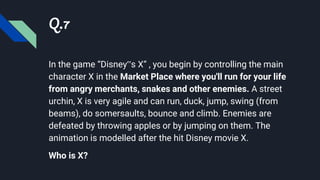 Q.7
In the game “Disney‟s X” , you begin by controlling the main
character X in the Market Place where you'll run for your life
from angry merchants, snakes and other enemies. A street
urchin, X is very agile and can run, duck, jump, swing (from
beams), do somersaults, bounce and climb. Enemies are
defeated by throwing apples or by jumping on them. The
animation is modelled after the hit Disney movie X.
Who is X?
 