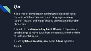 Q.8
X is a type of composition in Hindustani classical vocal
music in which certain words and languages are (e.g.
"odani", "todani", and "yalali") based on Persian and Arabic
phonemes.
It is said to be developed by Aamir Khusro. It represents
vocalist urge to move away from song-text & into the realm
of instrumental music.
It uses syllables like dere, naa, deem & tana syllables.
Give X.
 