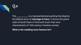 Q.9
The ___________ is a representational painting that depicts
the biblical story of marriage at Cana. It shows the grand
style of lavish feast of food and music that were
characteristic of 16th century Venetian society.
What is the wedding more famous for?
 