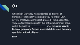 Q.1
When Mick Mulvaney was appointed as director of
Consumer Financial Protection Bureau (CFPB) of USA ,
several employees were upset & feared Trump-appointee.
They started resisting quietly, this anti-establishment group
called themselves __________ _____ after the name used by
fictional group who formed a secret club to resist the newly
appointed authority figure.
FITB.
 