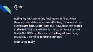 Q.10
During the FIFA World Cup final match in 1966, when
Germany sent defenders forward looking for an equalizer
during extra time, Geoff Hurst took advantage and scored
at the end. This made him only man to achieve a certain
feat in the WC final. This is also the longest time being
taken a by a player to complete that feat.
What is the feat ?
 