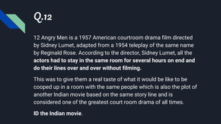 Q.12
12 Angry Men is a 1957 American courtroom drama film directed
by Sidney Lumet, adapted from a 1954 teleplay of the same name
by Reginald Rose. According to the director, Sidney Lumet, all the
actors had to stay in the same room for several hours on end and
do their lines over and over without filming.
This was to give them a real taste of what it would be like to be
cooped up in a room with the same people which is also the plot of
another Indian movie based on the same story line and is
considered one of the greatest court room drama of all times.
ID the Indian movie.
 
