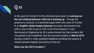 Q.13
In the sport of cricket X is the informal name given to running out
the non striking batsman while he is backing up . Though the
practice is unusual , it is perfectly legal within the Laws of Cricket.
Y, an English wicket keeper batsman has been dismissed twice
with X, one in ODI & one in T20. In the first instance, Y was
dismissed at Edgbaston by Sri Lankan bowler but that incident did
not gained much headlines. But the second incident, in March 2019
during a match in India, grabbed headlines dividing the experts &
media between legality and ethics of the act.
What was the 2019 incident ?
 