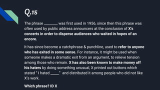 Q.15
The phrase ________ was first used in 1956, since then this phrase was
often used by public address announcers at the conclusion of X's
concerts in order to disperse audiences who waited in hopes of an
encore.
It has since become a catchphrase & punchline, used to refer to anyone
who has exited in some sense. For instance, it might be used when
someone makes a dramatic exit from an argument, to relieve tension
among those who remain. X has also been known to make money off
his haters by doing something unusual, X printed out buttons which
stated “ I hated _____” and distributed it among people who did not like
X’s work.
Which phrase? ID X
 