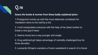 Q.16
Guess the books & movies from these badly explained plots:-
1.Protagonist comes up with the most elaborate comeback for
Vandalism done to his wall by a kid .
2. A kid manipulates everyone with the help of her dead mother to
break a nice guy's heart.
3. Seema Aunty but a way younger and single.
4. Drug addicted girl takes advantage of mentally challenged boy for
three decades.
5. Leonardo DiCaprio wanders a frozen wasteland in search of a Oscar.
 