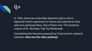 Q.3
In 1926, American writer Max Eastman paid a visit to
Sigmund Freud’s apartment in Vienna and claimed to have
seen two paintings there. One of them was “The Anatomy
Lesson of Dr. Nicolaes Tulp” by Rembrandt.
Considering the theories proposed by Freud and his research
interests, what was the other painting?
 