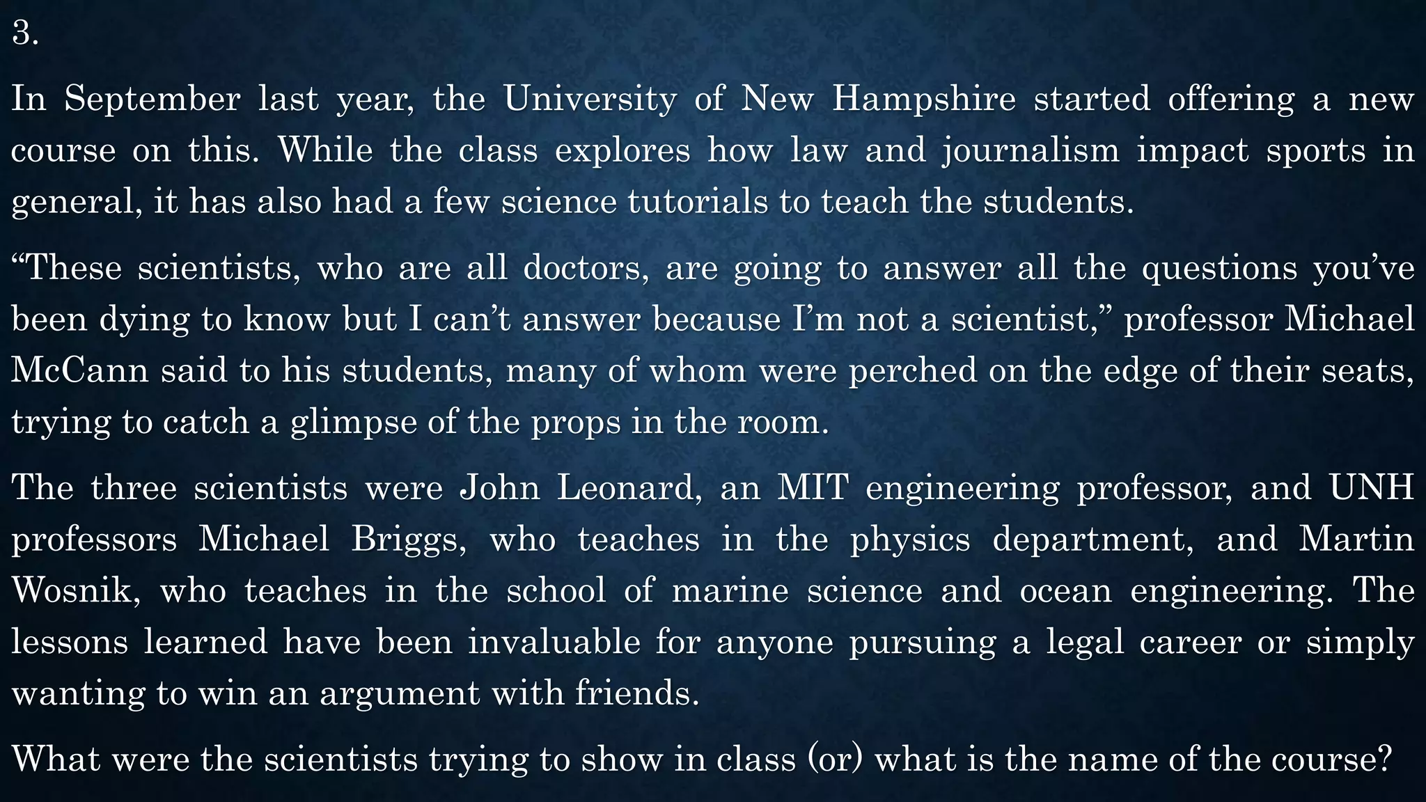 3.
In September last year, the University of New Hampshire started offering a new
course on this. While the class explores how law and journalism impact sports in
general, it has also had a few science tutorials to teach the students.
“These scientists, who are all doctors, are going to answer all the questions you’ve
been dying to know but I can’t answer because I’m not a scientist,” professor Michael
McCann said to his students, many of whom were perched on the edge of their seats,
trying to catch a glimpse of the props in the room.
The three scientists were John Leonard, an MIT engineering professor, and UNH
professors Michael Briggs, who teaches in the physics department, and Martin
Wosnik, who teaches in the school of marine science and ocean engineering. The
lessons learned have been invaluable for anyone pursuing a legal career or simply
wanting to win an argument with friends.
What were the scientists trying to show in class (or) what is the name of the course?
 