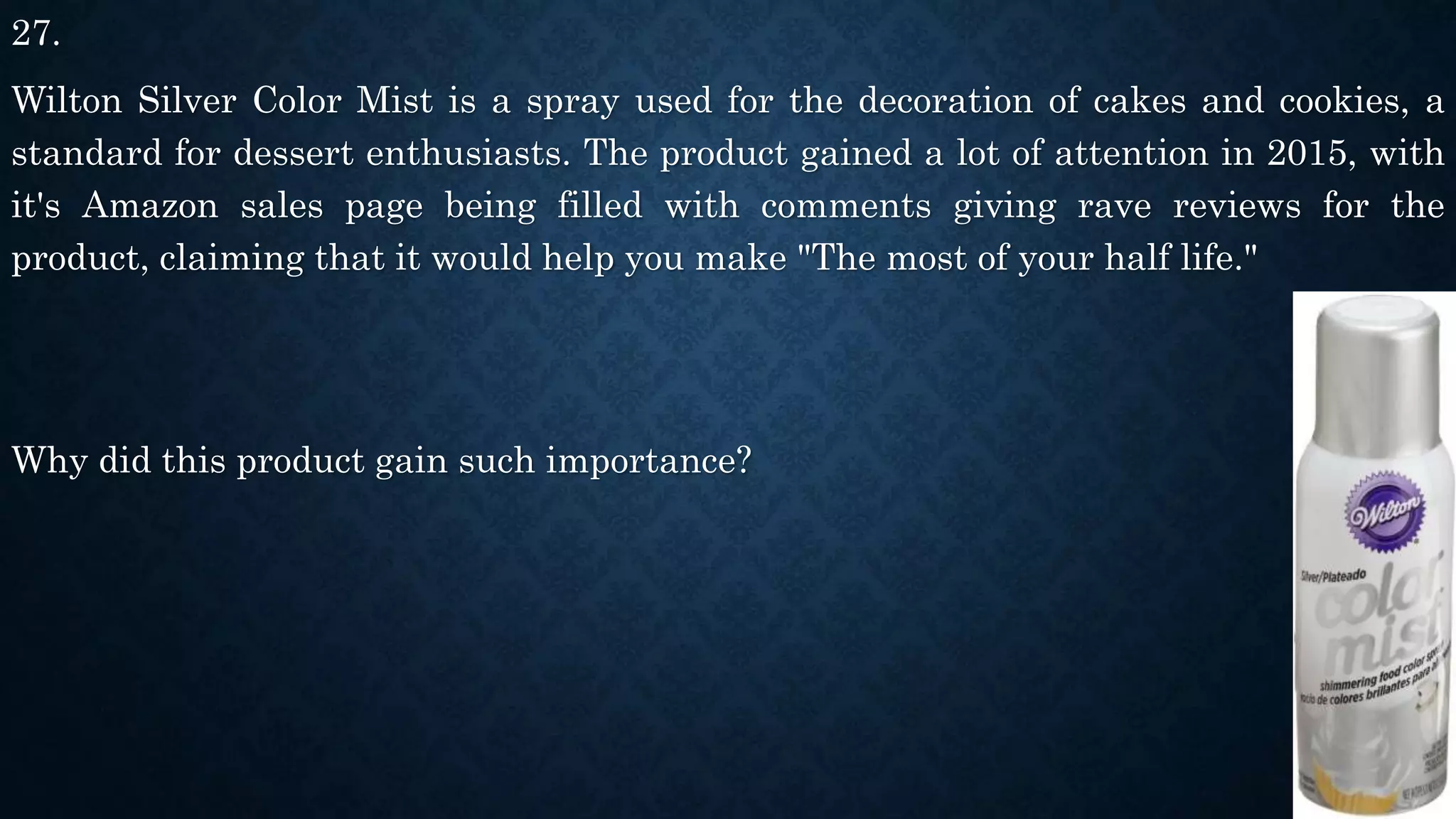27.
Wilton Silver Color Mist is a spray used for the decoration of cakes and cookies, a
standard for dessert enthusiasts. The product gained a lot of attention in 2015, with
it's Amazon sales page being filled with comments giving rave reviews for the
product, claiming that it would help you make "The most of your half life."
Why did this product gain such importance?
 