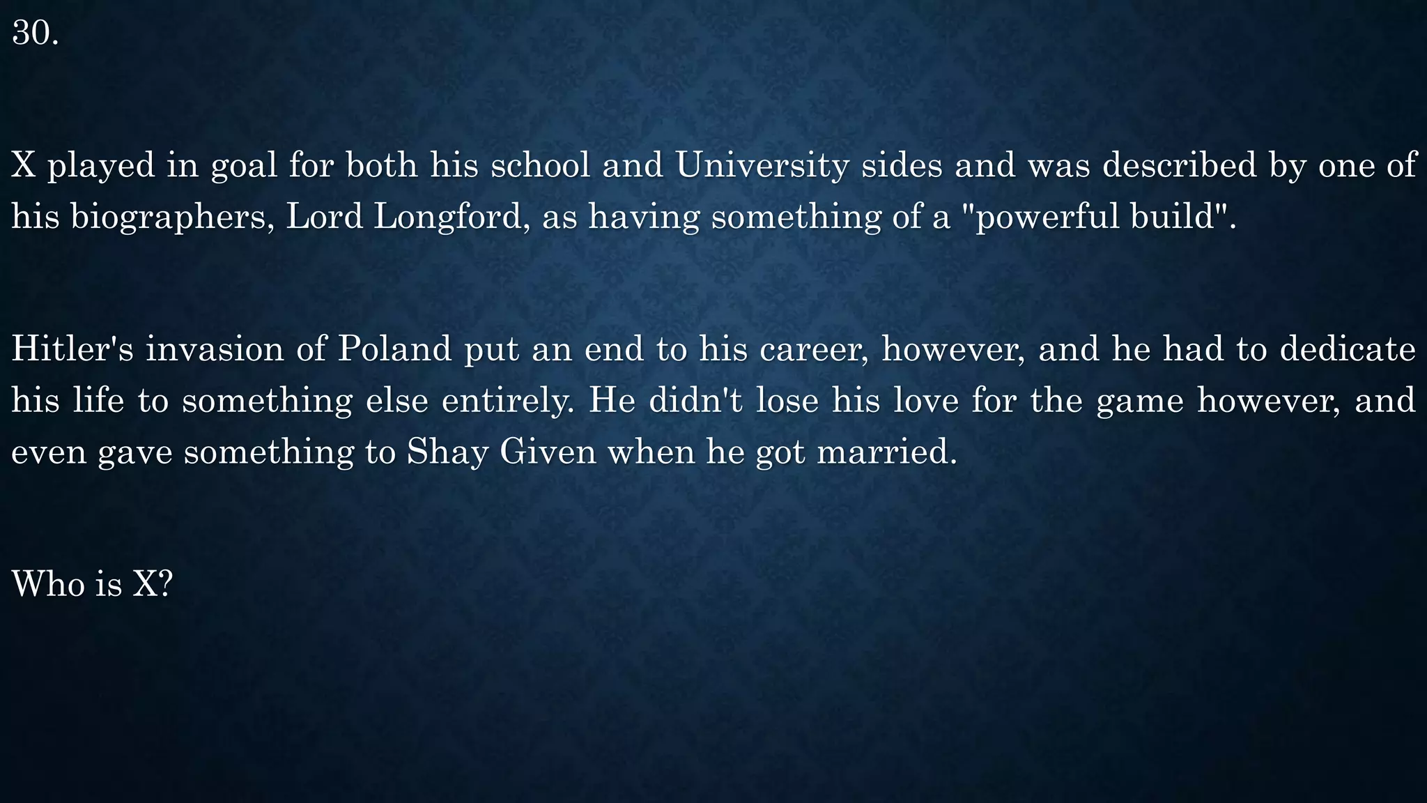 30.
X played in goal for both his school and University sides and was described by one of
his biographers, Lord Longford, as having something of a "powerful build".
Hitler's invasion of Poland put an end to his career, however, and he had to dedicate
his life to something else entirely. He didn't lose his love for the game however, and
even gave something to Shay Given when he got married.
Who is X?
 
