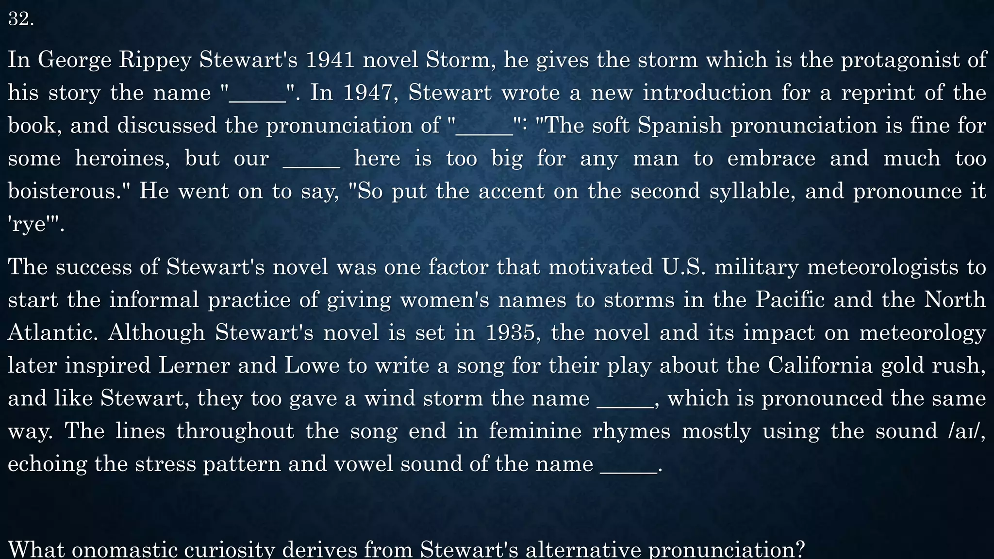 32.
In George Rippey Stewart's 1941 novel Storm, he gives the storm which is the protagonist of
his story the name "_____". In 1947, Stewart wrote a new introduction for a reprint of the
book, and discussed the pronunciation of "_____": "The soft Spanish pronunciation is fine for
some heroines, but our _____ here is too big for any man to embrace and much too
boisterous." He went on to say, "So put the accent on the second syllable, and pronounce it
'rye'".
The success of Stewart's novel was one factor that motivated U.S. military meteorologists to
start the informal practice of giving women's names to storms in the Pacific and the North
Atlantic. Although Stewart's novel is set in 1935, the novel and its impact on meteorology
later inspired Lerner and Lowe to write a song for their play about the California gold rush,
and like Stewart, they too gave a wind storm the name _____, which is pronounced the same
way. The lines throughout the song end in feminine rhymes mostly using the sound /aɪ/,
echoing the stress pattern and vowel sound of the name _____.
What onomastic curiosity derives from Stewart's alternative pronunciation?
 
