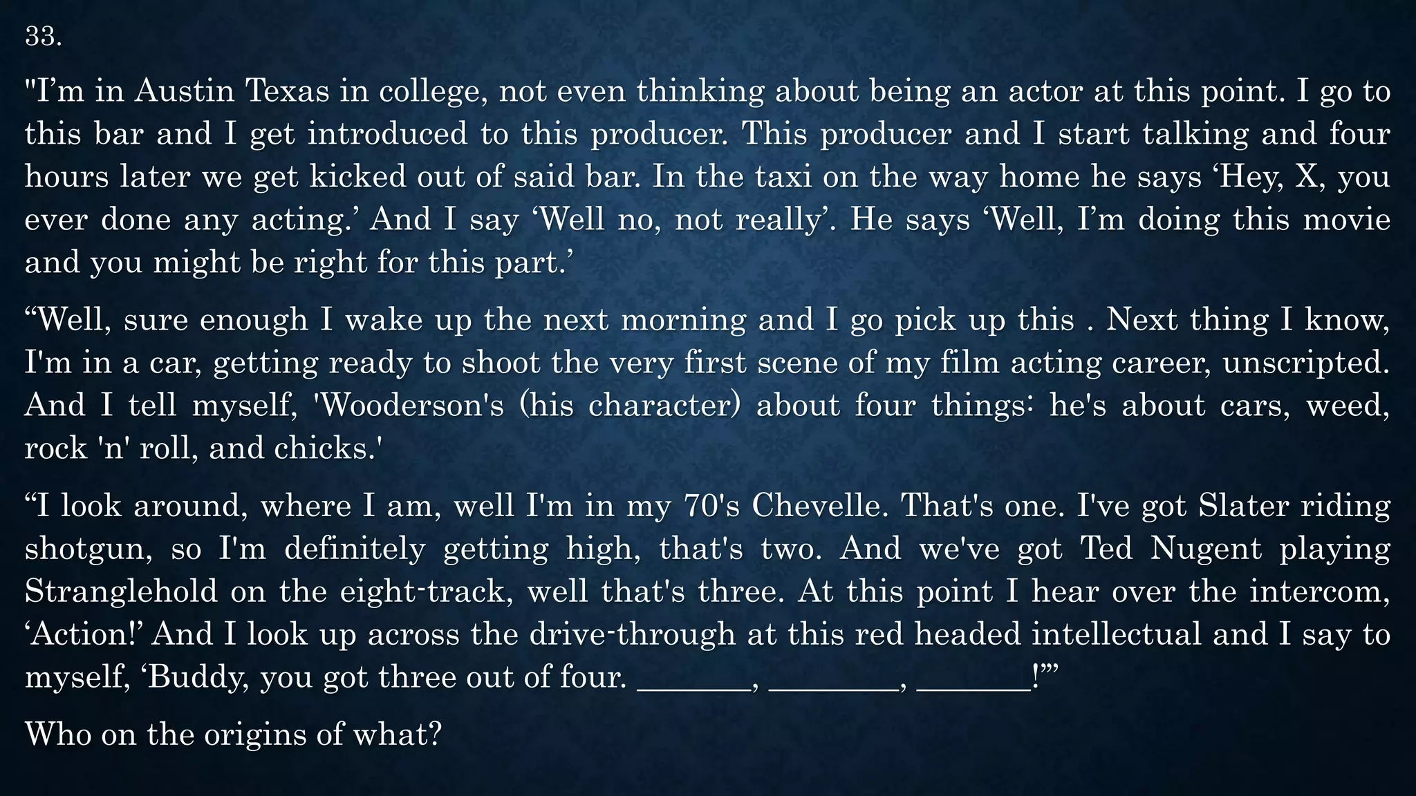 33.
"I’m in Austin Texas in college, not even thinking about being an actor at this point. I go to
this bar and I get introduced to this producer. This producer and I start talking and four
hours later we get kicked out of said bar. In the taxi on the way home he says ‘Hey, X, you
ever done any acting.’ And I say ‘Well no, not really’. He says ‘Well, I’m doing this movie
and you might be right for this part.’
“Well, sure enough I wake up the next morning and I go pick up this . Next thing I know,
I'm in a car, getting ready to shoot the very first scene of my film acting career, unscripted.
And I tell myself, 'Wooderson's (his character) about four things: he's about cars, weed,
rock 'n' roll, and chicks.'
“I look around, where I am, well I'm in my 70's Chevelle. That's one. I've got Slater riding
shotgun, so I'm definitely getting high, that's two. And we've got Ted Nugent playing
Stranglehold on the eight-track, well that's three. At this point I hear over the intercom,
‘Action!’ And I look up across the drive-through at this red headed intellectual and I say to
myself, ‘Buddy, you got three out of four. _______, ________, _______!’”
Who on the origins of what?
 