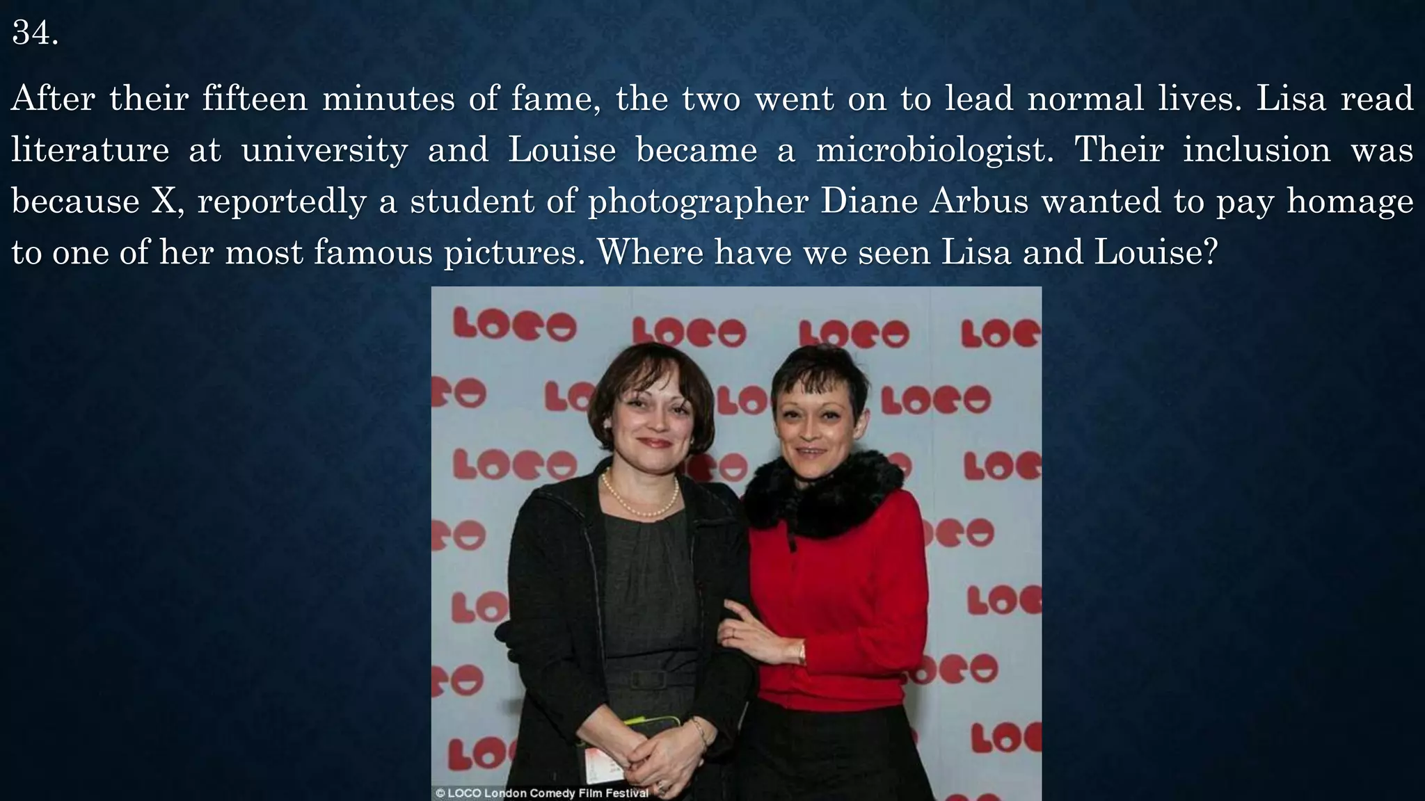 34.
After their fifteen minutes of fame, the two went on to lead normal lives. Lisa read
literature at university and Louise became a microbiologist. Their inclusion was
because X, reportedly a student of photographer Diane Arbus wanted to pay homage
to one of her most famous pictures. Where have we seen Lisa and Louise?
 