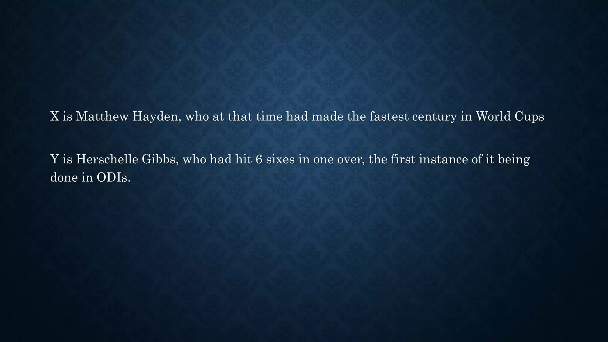X is Matthew Hayden, who at that time had made the fastest century in World Cups
Y is Herschelle Gibbs, who had hit 6 sixes in one over, the first instance of it being
done in ODIs.
 