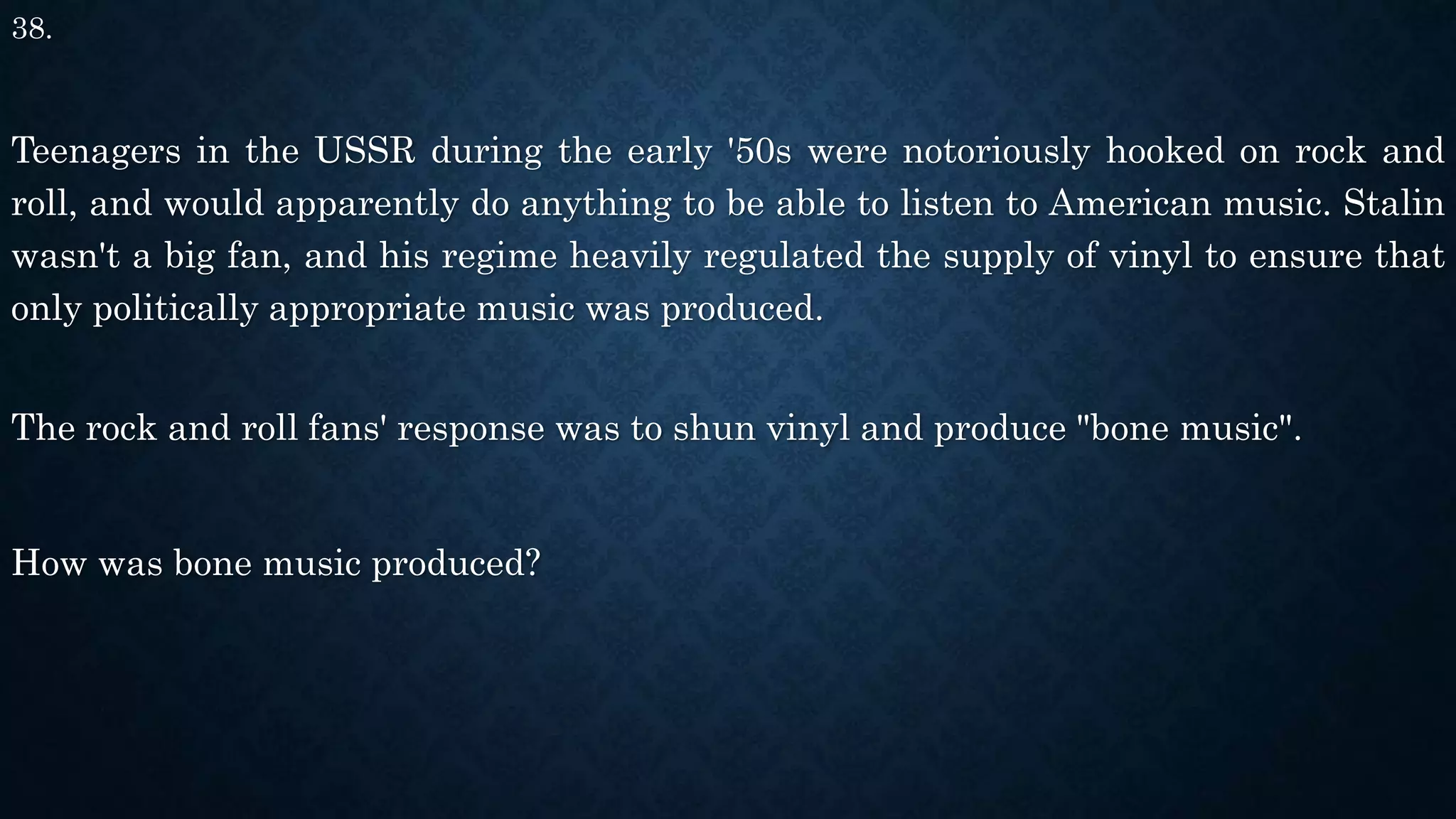 38.
Teenagers in the USSR during the early '50s were notoriously hooked on rock and
roll, and would apparently do anything to be able to listen to American music. Stalin
wasn't a big fan, and his regime heavily regulated the supply of vinyl to ensure that
only politically appropriate music was produced.
The rock and roll fans' response was to shun vinyl and produce "bone music".
How was bone music produced?
 