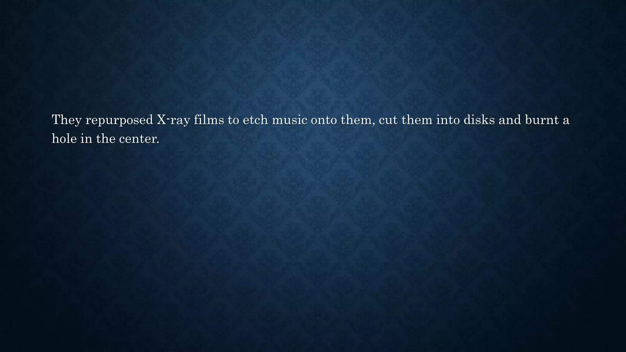 They repurposed X-ray films to etch music onto them, cut them into disks and burnt a
hole in the center.
 