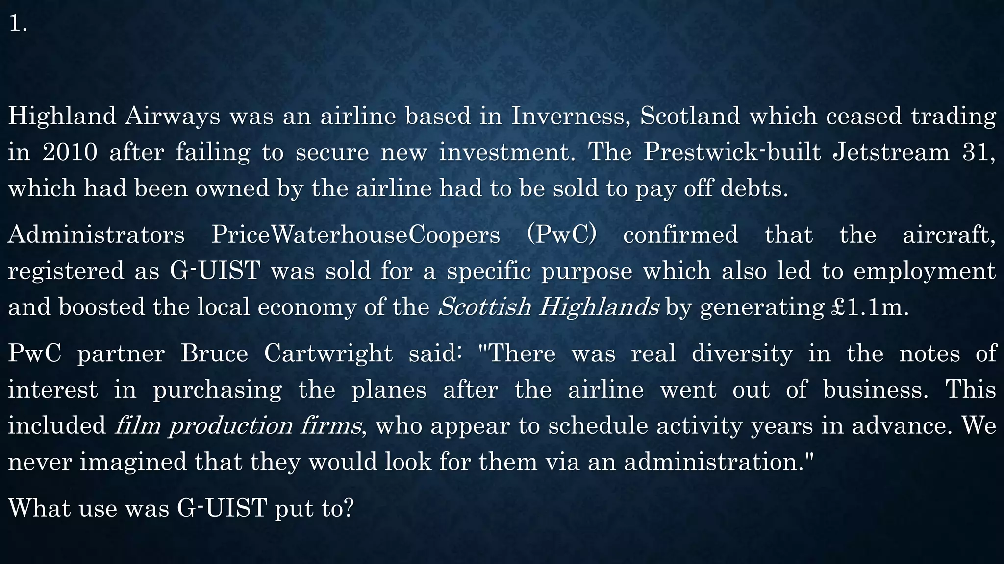 1.
Highland Airways was an airline based in Inverness, Scotland which ceased trading
in 2010 after failing to secure new investment. The Prestwick-built Jetstream 31,
which had been owned by the airline had to be sold to pay off debts.
Administrators PriceWaterhouseCoopers (PwC) confirmed that the aircraft,
registered as G-UIST was sold for a specific purpose which also led to employment
and boosted the local economy of the Scottish Highlands by generating £1.1m.
PwC partner Bruce Cartwright said: "There was real diversity in the notes of
interest in purchasing the planes after the airline went out of business. This
included film production firms, who appear to schedule activity years in advance. We
never imagined that they would look for them via an administration."
What use was G-UIST put to?
 