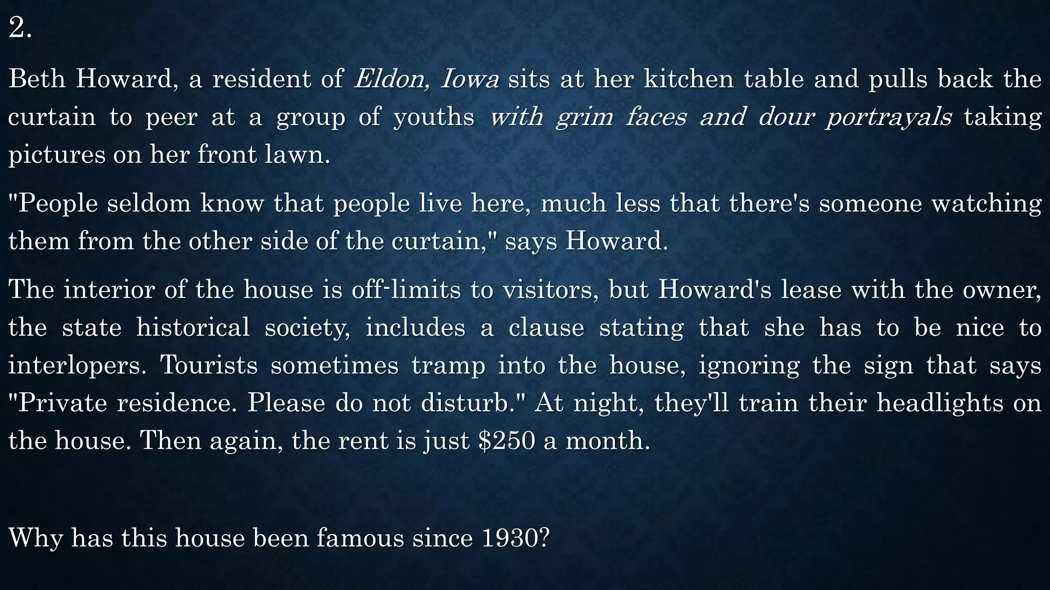 2.
Beth Howard, a resident of Eldon, Iowa sits at her kitchen table and pulls back the
curtain to peer at a group of youths with grim faces and dour portrayals taking
pictures on her front lawn.
"People seldom know that people live here, much less that there's someone watching
them from the other side of the curtain," says Howard.
The interior of the house is off-limits to visitors, but Howard's lease with the owner,
the state historical society, includes a clause stating that she has to be nice to
interlopers. Tourists sometimes tramp into the house, ignoring the sign that says
"Private residence. Please do not disturb." At night, they'll train their headlights on
the house. Then again, the rent is just $250 a month.
Why has this house been famous since 1930?
 