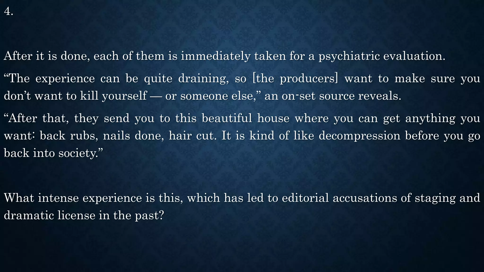 4.
After it is done, each of them is immediately taken for a psychiatric evaluation.
“The experience can be quite draining, so [the producers] want to make sure you
don’t want to kill yourself — or someone else,” an on-set source reveals.
“After that, they send you to this beautiful house where you can get anything you
want: back rubs, nails done, hair cut. It is kind of like decompression before you go
back into society.”
What intense experience is this, which has led to editorial accusations of staging and
dramatic license in the past?
 