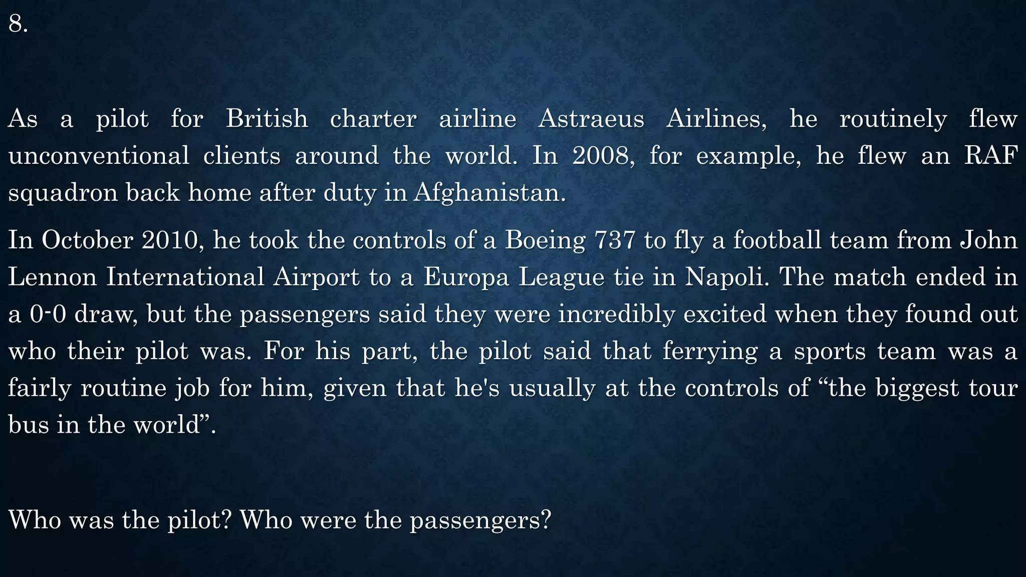 8.
As a pilot for British charter airline Astraeus Airlines, he routinely flew
unconventional clients around the world. In 2008, for example, he flew an RAF
squadron back home after duty in Afghanistan.
In October 2010, he took the controls of a Boeing 737 to fly a football team from John
Lennon International Airport to a Europa League tie in Napoli. The match ended in
a 0-0 draw, but the passengers said they were incredibly excited when they found out
who their pilot was. For his part, the pilot said that ferrying a sports team was a
fairly routine job for him, given that he's usually at the controls of “the biggest tour
bus in the world”.
Who was the pilot? Who were the passengers?
 