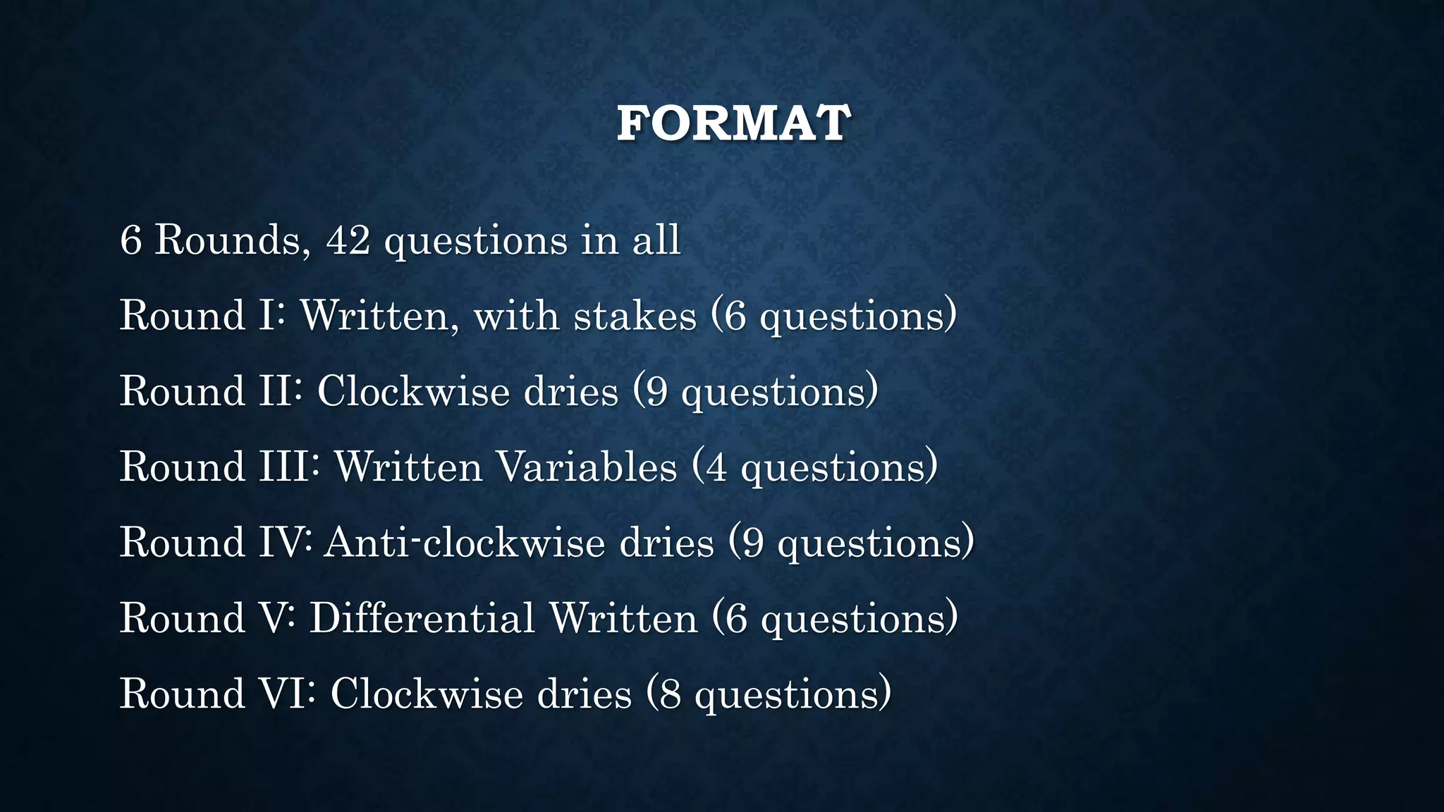 FORMAT
6 Rounds, 42 questions in all
Round I: Written, with stakes (6 questions)
Round II: Clockwise dries (9 questions)
Round III: Written Variables (4 questions)
Round IV: Anti-clockwise dries (9 questions)
Round V: Differential Written (6 questions)
Round VI: Clockwise dries (8 questions)
 