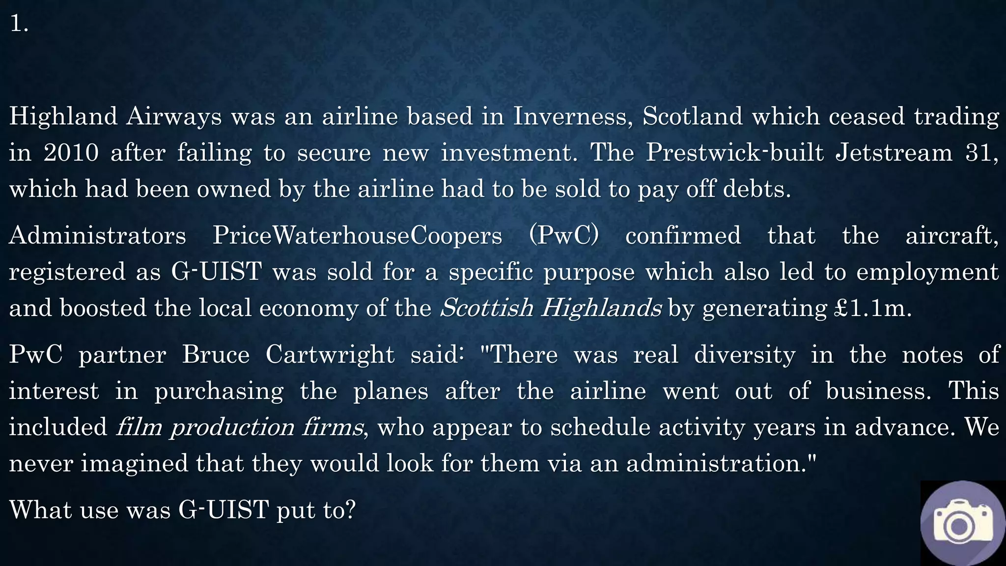 1.
Highland Airways was an airline based in Inverness, Scotland which ceased trading
in 2010 after failing to secure new investment. The Prestwick-built Jetstream 31,
which had been owned by the airline had to be sold to pay off debts.
Administrators PriceWaterhouseCoopers (PwC) confirmed that the aircraft,
registered as G-UIST was sold for a specific purpose which also led to employment
and boosted the local economy of the Scottish Highlands by generating £1.1m.
PwC partner Bruce Cartwright said: "There was real diversity in the notes of
interest in purchasing the planes after the airline went out of business. This
included film production firms, who appear to schedule activity years in advance. We
never imagined that they would look for them via an administration."
What use was G-UIST put to?
 