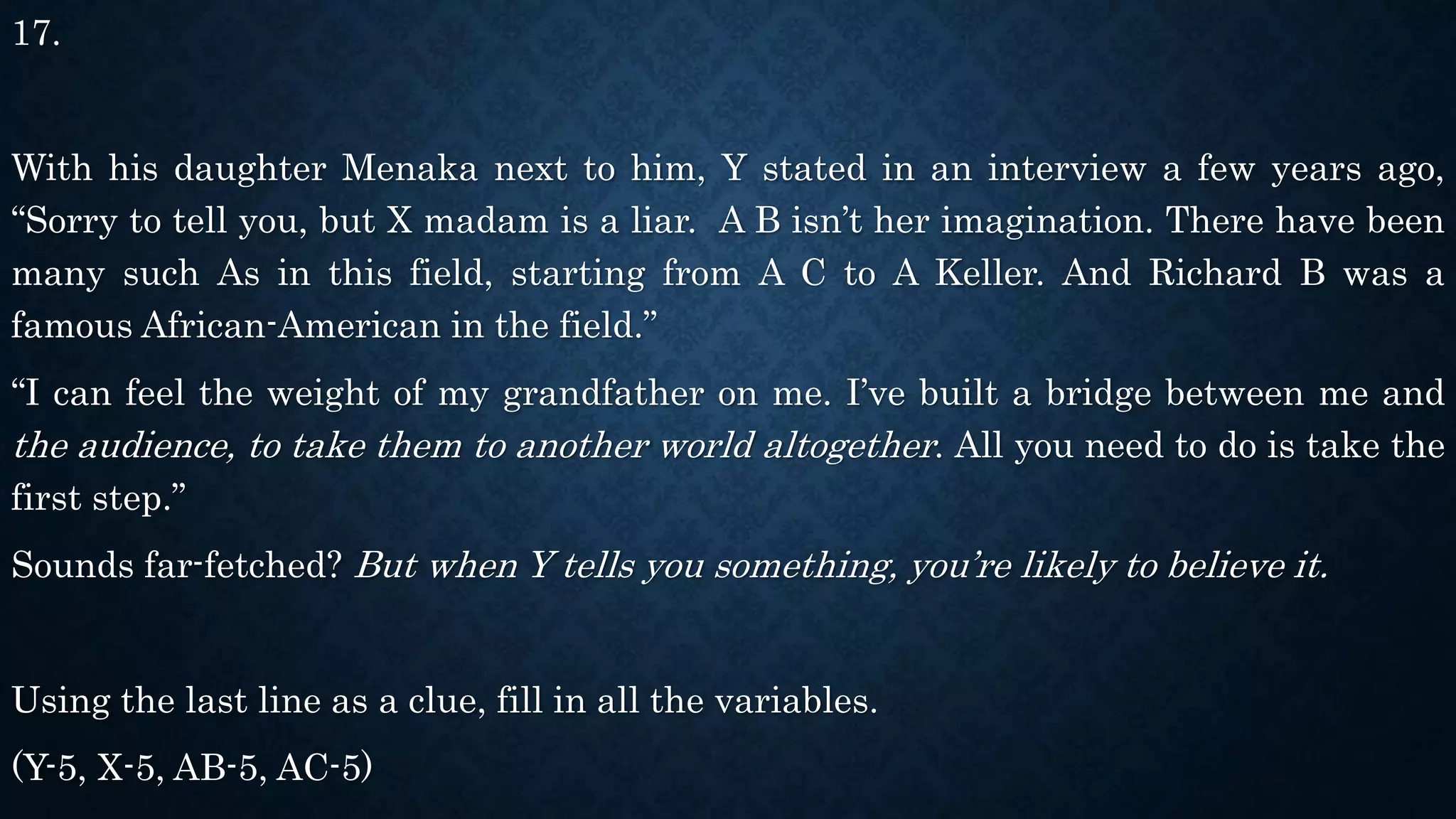 17.
With his daughter Menaka next to him, Y stated in an interview a few years ago,
“Sorry to tell you, but X madam is a liar. A B isn’t her imagination. There have been
many such As in this field, starting from A C to A Keller. And Richard B was a
famous African-American in the field.”
“I can feel the weight of my grandfather on me. I’ve built a bridge between me and
the audience, to take them to another world altogether. All you need to do is take the
first step.”
Sounds far-fetched? But when Y tells you something, you’re likely to believe it.
Using the last line as a clue, fill in all the variables.
(Y-5, X-5, AB-5, AC-5)
 