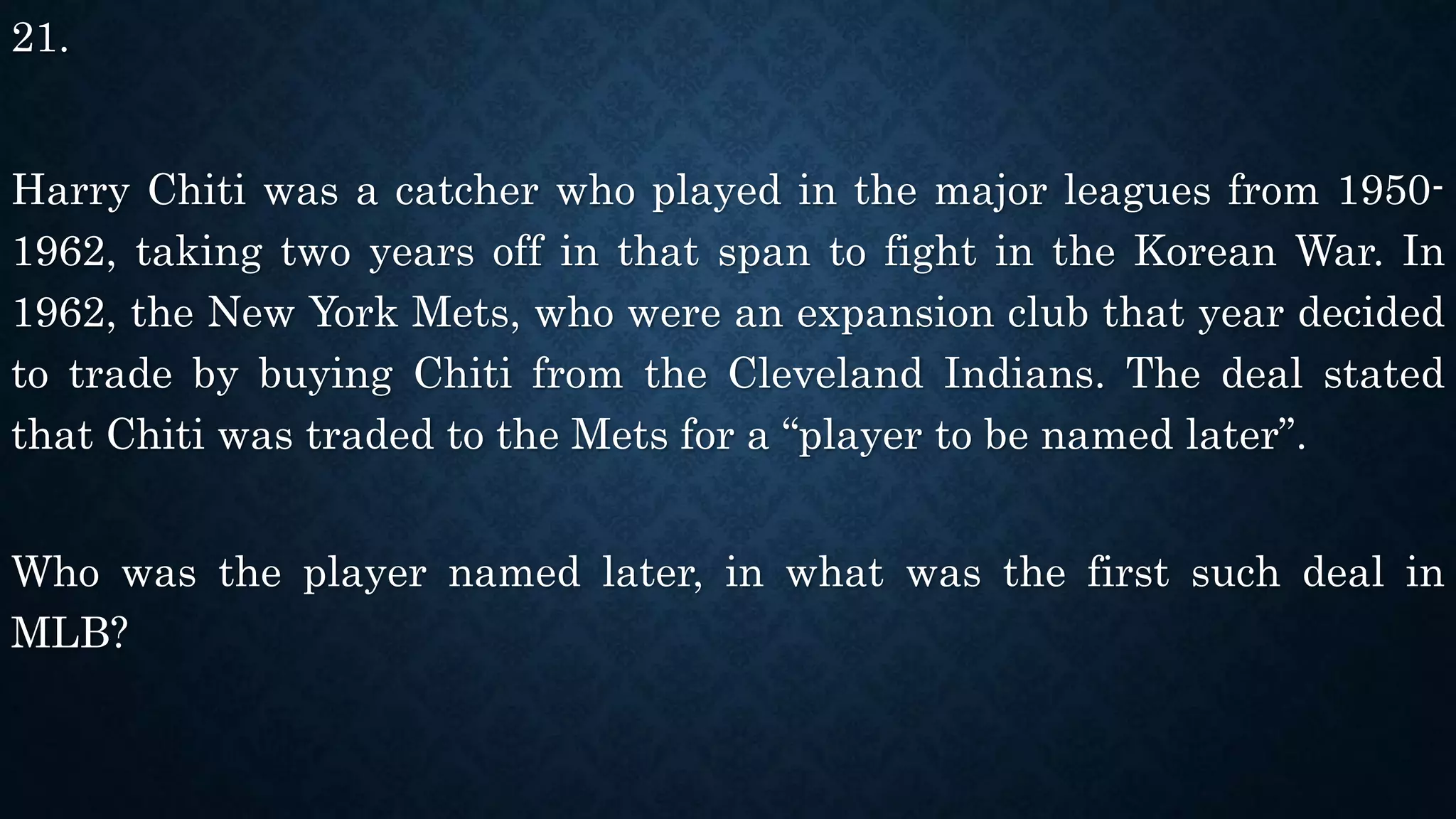 21.
Harry Chiti was a catcher who played in the major leagues from 1950-
1962, taking two years off in that span to fight in the Korean War. In
1962, the New York Mets, who were an expansion club that year decided
to trade by buying Chiti from the Cleveland Indians. The deal stated
that Chiti was traded to the Mets for a “player to be named later”.
Who was the player named later, in what was the first such deal in
MLB?
 