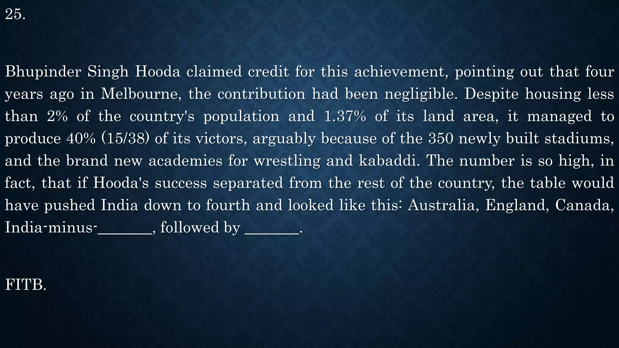 25.
Bhupinder Singh Hooda claimed credit for this achievement, pointing out that four
years ago in Melbourne, the contribution had been negligible. Despite housing less
than 2% of the country's population and 1.37% of its land area, it managed to
produce 40% (15/38) of its victors, arguably because of the 350 newly built stadiums,
and the brand new academies for wrestling and kabaddi. The number is so high, in
fact, that if Hooda's success separated from the rest of the country, the table would
have pushed India down to fourth and looked like this: Australia, England, Canada,
India-minus-_______, followed by _______.
FITB.
 