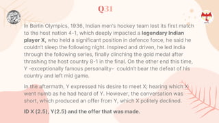 Q31
In Berlin Olympics, 1936, Indian men’s hockey team lost its first match
to the host nation 4-1, which deeply impacted a legendary Indian
player X, who held a significant position in defence force, he said he
couldn’t sleep the following night. Inspired and driven, he led India
through the following series, finally clinching the gold medal after
thrashing the host country 8-1 in the final. On the other end this time,
Y -exceptionally famous personality- couldn’t bear the defeat of his
country and left mid game.
In the aftermath, Y expressed his desire to meet X; hearing which X
went numb as he had heard of Y. However, the conversation was
short, which produced an offer from Y, which X politely declined.
ID X (2.5), Y(2.5) and the offer that was made.
 