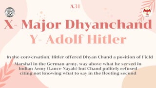 X- Major Dhyanchand
Y- Adolf Hitler
In the conversation, Hitler offered Dhyan Chand a position of Field
Marshal in the German army, way above what he served in
Indian Army (Lance Nayak) but Chand politely refused
citing not knowing what to say in the fleeting second
A31
 