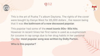 Q32
This is the art of Pusha T’s album Daytona. The rights of the cover
were bought by Kanye West for 85,000 dollars , the reason being
that it was the bathroom of a now deceased popstar.
This popstar had some of the most iconic 80s- 90s hits.
However in recent times her first name is used as a euphemism
for cocaine in rap songs due to her drug habits in her personal
life. Her most popular song was written by Dolly Parton.
Who is this popstar?
 