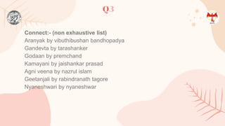 Q3
Connect:- (non exhaustive list)
Aranyak by vibuthibushan bandhopadya
Gandevta by tarashanker
Godaan by premchand
Kamayani by jaishankar prasad
Agni veena by nazrul islam
Geetanjali by rabindranath tagore
Nyaneshwari by nyaneshwar
 
