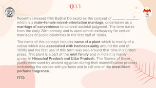 Q33
Recently released Film Badhai Do explores the concept of ________ ________
which is a male–female mixed-orientation marriage, undertaken as a
marriage of convenience to conceal societal judgment. The term dates
from the early 20th century and is used almost exclusively for certain
marriages of public celebrities in the first half of 1900s.
The name of this concept includes name of a plant which is mostly of a
colour which was associated with homosexuality around the end of
1800s and the first use of this term was also around that time in a British
press. This plant is a part of the mint family and in India it is mainly
grown in Himachal Pradesh and Uttar Pradesh. The flowers of these
plants were used by ancient egyptian during their mummification process,
embalming the corpse with perfume and is still one of the most liked
perfume fragrance.
FITB
 