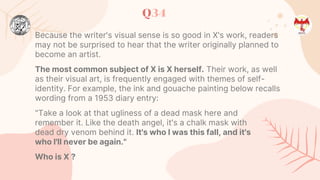 Q34
Because the writer's visual sense is so good in X's work, readers
may not be surprised to hear that the writer originally planned to
become an artist.
The most common subject of X is X herself. Their work, as well
as their visual art, is frequently engaged with themes of self-
identity. For example, the ink and gouache painting below recalls
wording from a 1953 diary entry:
"Take a look at that ugliness of a dead mask here and
remember it. Like the death angel, it's a chalk mask with
dead dry venom behind it. It's who I was this fall, and it's
who I'll never be again."
Who is X ?
 