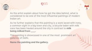 Q35
As the artist explain about how he got the idea behind, what is
considered to be one of the most influential paintings of modern
Indian art.
As he further explains that this painting is a work laced with irony,
a common sight in a big town and city, a bicycle laden with milk
cans has been hauled around the city in contrast to milk
being milked from ____.
This painting is showcased in one of the most prominent art
galleries of Delhi.
Name the painting and the gallery.
 