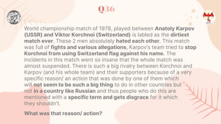 Q36
World championship match of 1978, played between Anatoly Karpov
(USSR) and Viktor Korchnoi (Switzerland) is labled as the dirtiest
match ever. These 2 men absolutely hated each other. This match
was full of fights and various allegations, Karpov’s team tried to stop
Korchnoi from using Switzerland flag against his name. The
incidents in this match went so insane that the whole match was
almost suspended. There is such a big rivalry between Korchnoi and
Karpov (and his whole team) and their supporters because of a very
specific reason/ an action that was done by one of them which
will not seem to be such a big thing to do in other countries but
not in a country like Russian and thus people who do this are
mentioned with a specific term and gets disgrace for it which
they shouldn't.
What was that reason/ action?
 