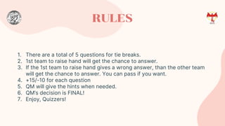 RULES
1. There are a total of 5 questions for tie breaks.
2. 1st team to raise hand will get the chance to answer.
3. If the 1st team to raise hand gives a wrong answer, than the other team
will get the chance to answer. You can pass if you want.
4. +15/-10 for each question
5. QM will give the hints when needed.
6. QM’s decision is FINAL!
7. Enjoy, Quizzers!
 