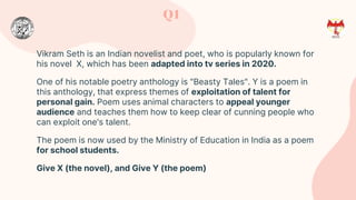 Vikram Seth is an Indian novelist and poet, who is popularly known for
his novel X, which has been adapted into tv series in 2020.
One of his notable poetry anthology is "Beasty Tales". Y is a poem in
this anthology, that express themes of exploitation of talent for
personal gain. Poem uses animal characters to appeal younger
audience and teaches them how to keep clear of cunning people who
can exploit one's talent.
The poem is now used by the Ministry of Education in India as a poem
for school students.
Give X (the novel), and Give Y (the poem)
Q1
 