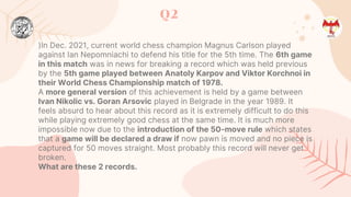 Q2
)In Dec. 2021, current world chess champion Magnus Carlson played
against Ian Nepomniachi to defend his title for the 5th time. The 6th game
in this match was in news for breaking a record which was held previous
by the 5th game played between Anatoly Karpov and Viktor Korchnoi in
their World Chess Championship match of 1978.
A more general version of this achievement is held by a game between
Ivan Nikolic vs. Goran Arsovic played in Belgrade in the year 1989. It
feels absurd to hear about this record as it is extremely difficult to do this
while playing extremely good chess at the same time. It is much more
impossible now due to the introduction of the 50-move rule which states
that a game will be declared a draw if now pawn is moved and no piece is
captured for 50 moves straight. Most probably this record will never get
broken.
What are these 2 records.
 