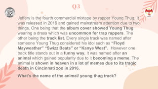 Q3
Jeffery is the fourth commercial mixtape by rapper Young Thug. It
was released in 2016 and gained mainstream attention due to two
things. One being that the album cover showed Young Thug
wearing a dress which was uncommon for trap rappers. The
other being the track list. Every single track was named after
someone Young Thug considered his idol such as “Floyd
Mayweather” “Swizz Beats” or “Kanye West”. However one
track title stands out in a funny way. It was named after an
animal which gained popularity due to it becoming a meme. The
animal is shown in heaven in a lot of memes due to its tragic
death in Cincinnati zoo in 2016.
What’s the name of the animal/ young thug track?
 