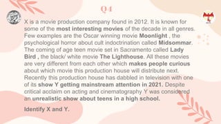 Q4
X is a movie production company found in 2012. It is known for
some of the most interesting movies of the decade in all genres.
Few examples are the Oscar winning movie Moonlight , the
psychological horror about cult indoctrination called Midsommar.
The coming of age teen movie set in Sacramento called Lady
Bird , the black/ white movie The Lighthouse. All these movies
are very different from each other which makes people curious
about which movie this production house will distribute next.
Recently this production house has dabbled in television with one
of its show Y getting mainstream attention in 2021. Despite
critical acclaim on acting and cinematography Y was considered
an unrealistic show about teens in a high school.
Identify X and Y.
 