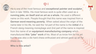 Q4
He is one of the most famous and exceptional painter and sculptor,
born in late 1800s. His most famous work is quite often used as a
running joke, on itself and on art as a whole. He used a different
name on this work. People thought that this name was inspired from a
German word meaning poverty. When asked about the origin of the
name later in his life, he said the 1st part of the name is the initial of a
French slang meaning moneybags and 2nd part of the name is inspired
from the name of an equipment manufacturing company which
manufactured this “joke” work of his. Most of us know him for his art
but he was also a die hard chess enthusiast and almost gave up art for
chess once.
Who is this artist?
 