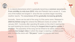 X is natural phenomena which is gradually becoming a common occurrence .
From mid-May to mid-June 2019, India and Pakistan had a severe X. It was
one of the hottest and longest X since the two countries began recording
weather reports. The occurrence of X is gradually increasing globally.
Ironically , Same can be said of the song X of the same name. Released in
2020 the British song first entered the Billboard charts at number 100 in
January 2021. Currently after spending 59 weeks on the chart it reached the
top spot breaking the record of taking the longest time to get to number 1
position. The popularity of the song can be linked to its catchy chorus and a
relatively low budget video in which the singer is wearing a thrifted purple T
shirt. In india the remix with “Ok jaanu” made it a popular reel trend.
Find X
Q5
 