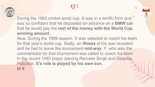 Q5
During the 1983 cricket world cup, X was in a terrific form and
was so confident that he deposited an advance on a BMW car
that he would pay the rest of the money with the World Cup
winning amount.
Now, During the 1999 season, X was selected to coach his team
for that year’s world cup. Sadly, an illness of his was revealed
and he had to leave the tournament mid-way. Y, who was the
commentator for that tournament was called to coach his team
In the recent 1983 biopic starring Ranveer Singh and Deepika
Padukon, X’s role is played by his own son.
Id X
 