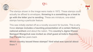 Q6
The stamps shown in the image were made in 1972. These stamps could
actually be affixed to envelopes, throwing in a something as a treat to
go with the letter you’re sending. These are miniature, one-sided
stamps having a particular feature.
This was initially started off as a novelty souvenir for tourists. This is why
these stamps includes a haunting presentation of a certain Nation's
national anthem and about the nation. This country's Jigme Khesar
Namgyel Wangchuk was invited as chief guest at India's Republic
Day Parade few years back.
Which country issued these stamps? And what was special about
them ?
 